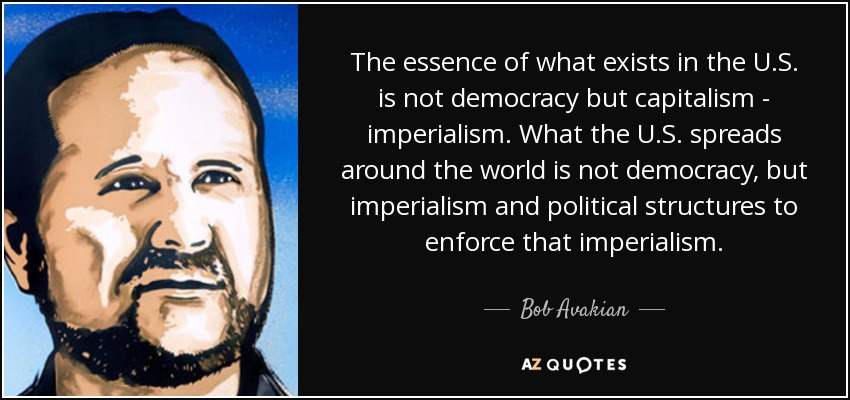 The essence of what exists in the U.S. is not democracy but capitalism - imperialism. What the U.S. spreads around the world is not democracy, but imperialism and political structures to enforce that imperialism. - Bob Avakian