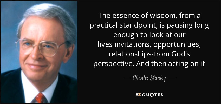 The essence of wisdom, from a practical standpoint, is pausing long enough to look at our lives-invitations, opportunities, relationships-from God's perspective. And then acting on it - Charles Stanley