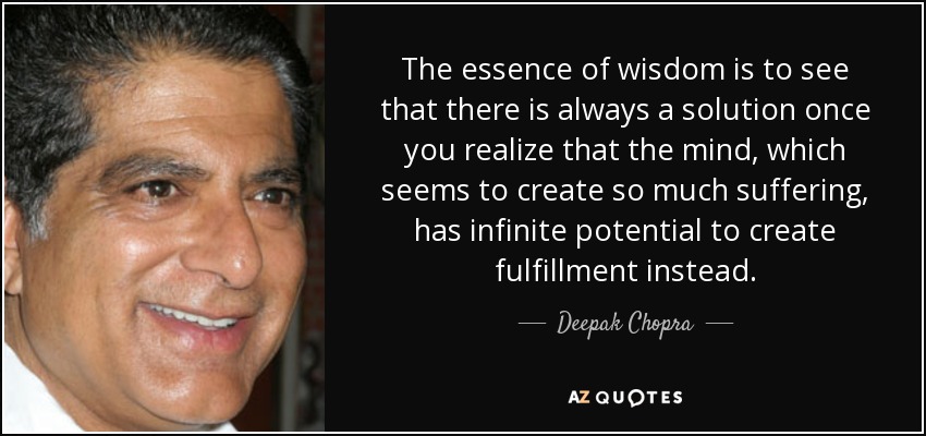The essence of wisdom is to see that there is always a solution once you realize that the mind, which seems to create so much suffering, has infinite potential to create fulfillment instead. - Deepak Chopra