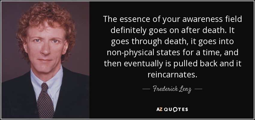 The essence of your awareness field definitely goes on after death. It goes through death, it goes into non-physical states for a time, and then eventually is pulled back and it reincarnates. - Frederick Lenz