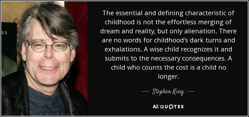 The essential and defining characteristic of childhood is not the effortless merging of dream and reality, but only alienation. There are no words for childhood's dark turns and exhalations. A wise child recognizes it and submits to the necessary consequences. A child who counts the cost is a child no longer. - Stephen King