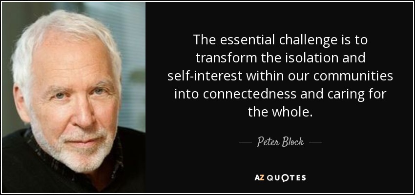 The essential challenge is to transform the isolation and self-interest within our communities into connectedness and caring for the whole. - Peter Block
