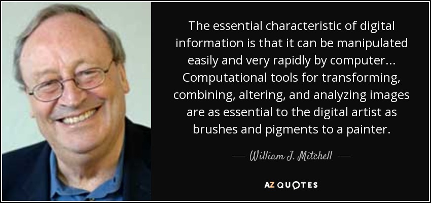 The essential characteristic of digital information is that it can be manipulated easily and very rapidly by computer... Computational tools for transforming, combining, altering, and analyzing images are as essential to the digital artist as brushes and pigments to a painter. - William J. Mitchell