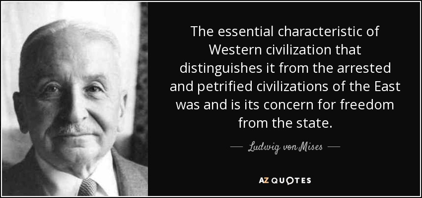 The essential characteristic of Western civilization that distinguishes it from the arrested and petrified civilizations of the East was and is its concern for freedom from the state. - Ludwig von Mises