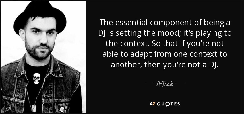 The essential component of being a DJ is setting the mood; it's playing to the context. So that if you're not able to adapt from one context to another, then you're not a DJ. - A-Trak