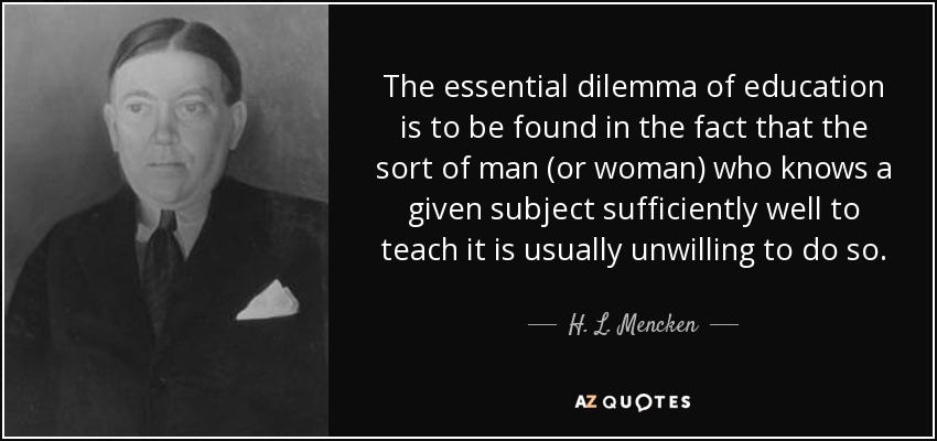 The essential dilemma of education is to be found in the fact that the sort of man (or woman) who knows a given subject sufficiently well to teach it is usually unwilling to do so. - H. L. Mencken