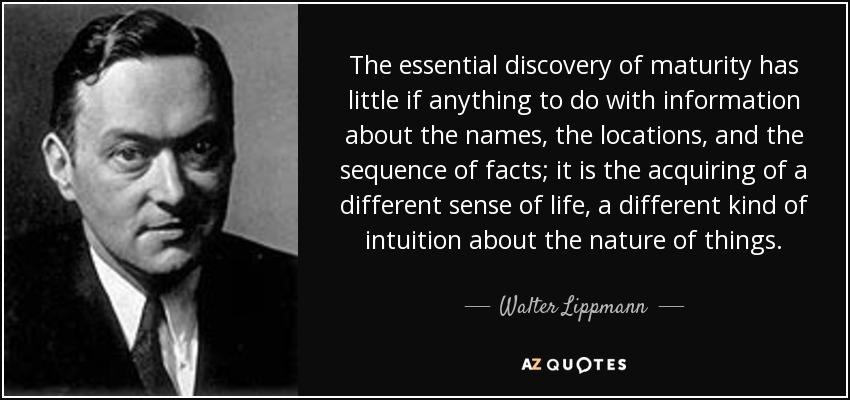 The essential discovery of maturity has little if anything to do with information about the names, the locations, and the sequence of facts; it is the acquiring of a different sense of life, a different kind of intuition about the nature of things. - Walter Lippmann