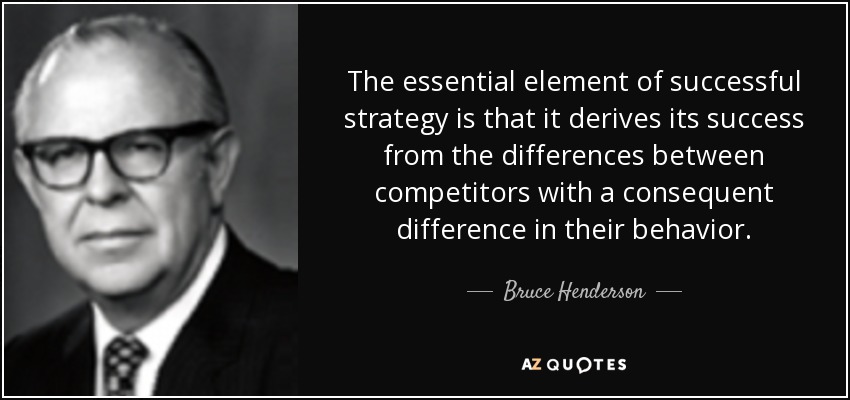 The essential element of successful strategy is that it derives its success from the differences between competitors with a consequent difference in their behavior. - Bruce Henderson