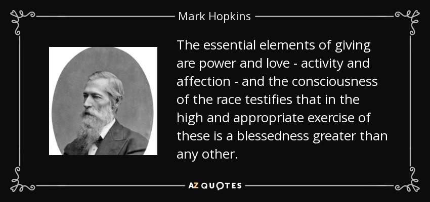 The essential elements of giving are power and love - activity and affection - and the consciousness of the race testifies that in the high and appropriate exercise of these is a blessedness greater than any other. - Mark Hopkins