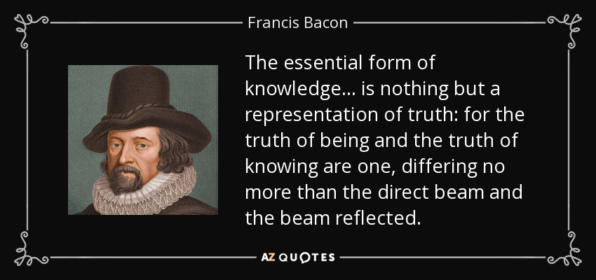 The essential form of knowledge... is nothing but a representation of truth: for the truth of being and the truth of knowing are one, differing no more than the direct beam and the beam reflected. - Francis Bacon