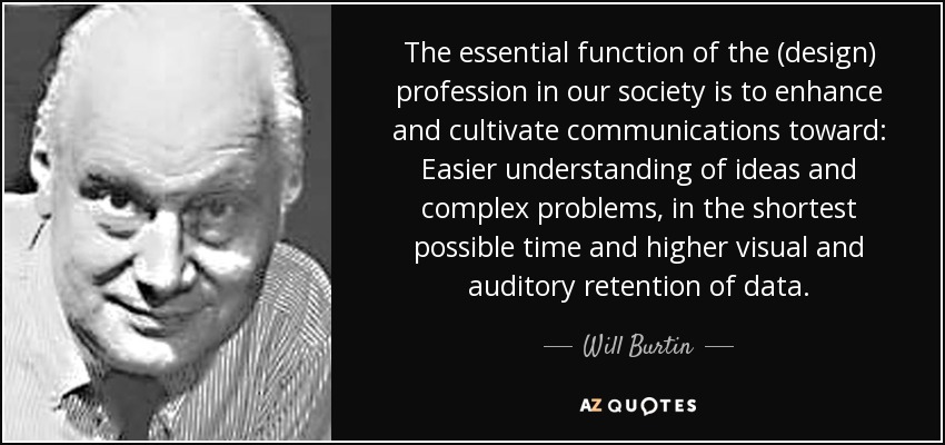 The essential function of the (design) profession in our society is to enhance and cultivate communications toward: Easier understanding of ideas and complex problems, in the shortest possible time and higher visual and auditory retention of data. - Will Burtin