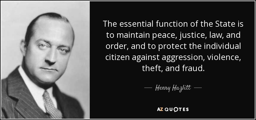 The essential function of the State is to maintain peace, justice, law, and order, and to protect the individual citizen against aggression, violence, theft, and fraud. - Henry Hazlitt