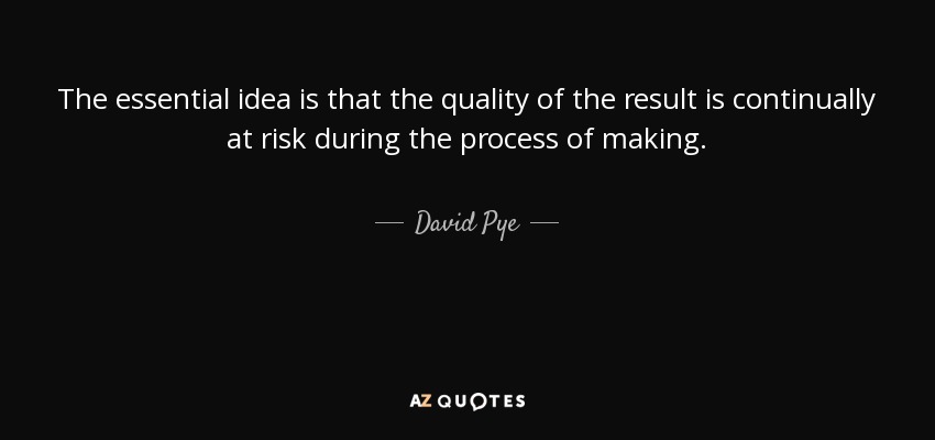 The essential idea is that the quality of the result is continually at risk during the process of making. - David Pye