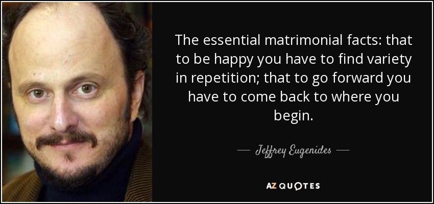 The essential matrimonial facts: that to be happy you have to find variety in repetition; that to go forward you have to come back to where you begin. - Jeffrey Eugenides