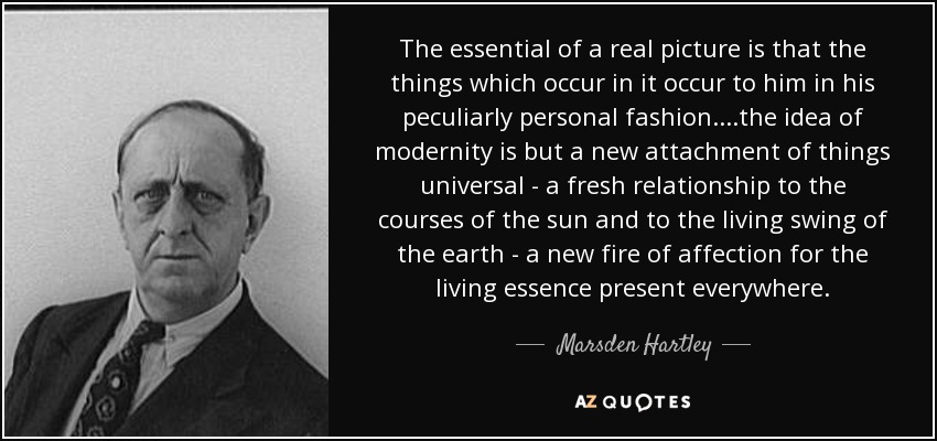 The essential of a real picture is that the things which occur in it occur to him in his peculiarly personal fashion.. ..the idea of modernity is but a new attachment of things universal - a fresh relationship to the courses of the sun and to the living swing of the earth - a new fire of affection for the living essence present everywhere. - Marsden Hartley