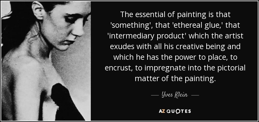 The essential of painting is that 'something', that 'ethereal glue,' that 'intermediary product' which the artist exudes with all his creative being and which he has the power to place, to encrust, to impregnate into the pictorial matter of the painting. - Yves Klein