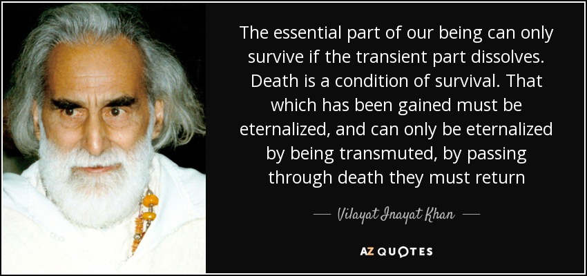 The essential part of our being can only survive if the transient part dissolves. Death is a condition of survival. That which has been gained must be eternalized, and can only be eternalized by being transmuted, by passing through death they must return - Vilayat Inayat Khan