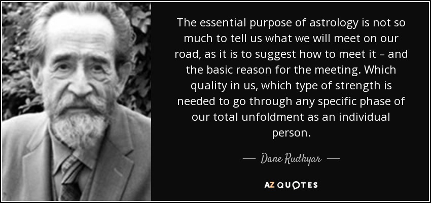 The essential purpose of astrology is not so much to tell us what we will meet on our road, as it is to suggest how to meet it – and the basic reason for the meeting. Which quality in us, which type of strength is needed to go through any specific phase of our total unfoldment as an individual person. - Dane Rudhyar