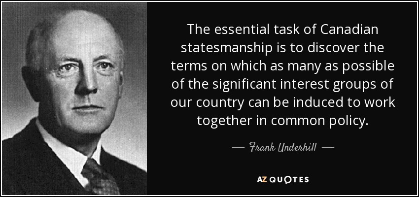 The essential task of Canadian statesmanship is to discover the terms on which as many as possible of the significant interest groups of our country can be induced to work together in common policy. - Frank Underhill
