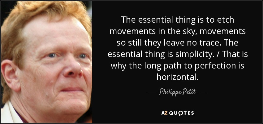 The essential thing is to etch movements in the sky, movements so still they leave no trace. The essential thing is simplicity. / That is why the long path to perfection is horizontal. - Philippe Petit