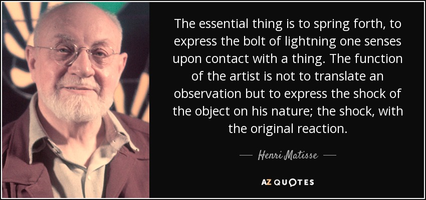 The essential thing is to spring forth, to express the bolt of lightning one senses upon contact with a thing. The function of the artist is not to translate an observation but to express the shock of the object on his nature; the shock, with the original reaction. - Henri Matisse
