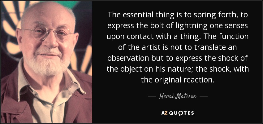 The essential thing is to spring forth, to express the bolt of lightning one senses upon contact with a thing. The function of the artist is not to translate an observation but to express the shock of the object on his nature; the shock, with the original reaction. - Henri Matisse