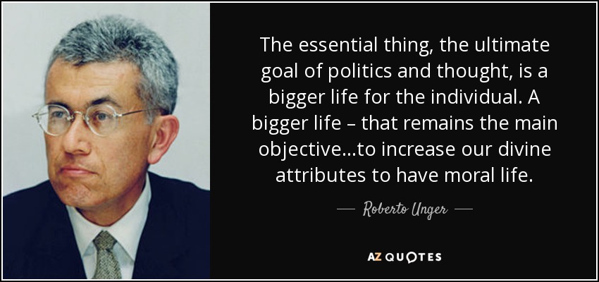 The essential thing, the ultimate goal of politics and thought, is a bigger life for the individual. A bigger life – that remains the main objective…to increase our divine attributes to have moral life. - Roberto Unger