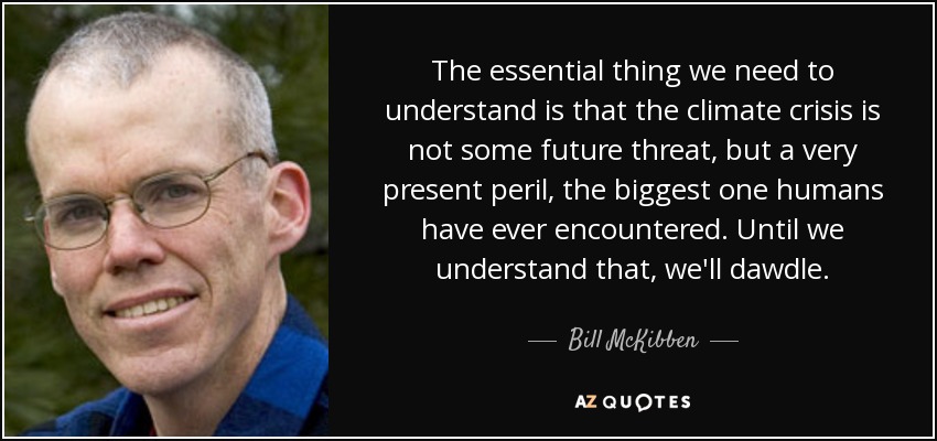 The essential thing we need to understand is that the climate crisis is not some future threat, but a very present peril, the biggest one humans have ever encountered. Until we understand that, we'll dawdle. - Bill McKibben