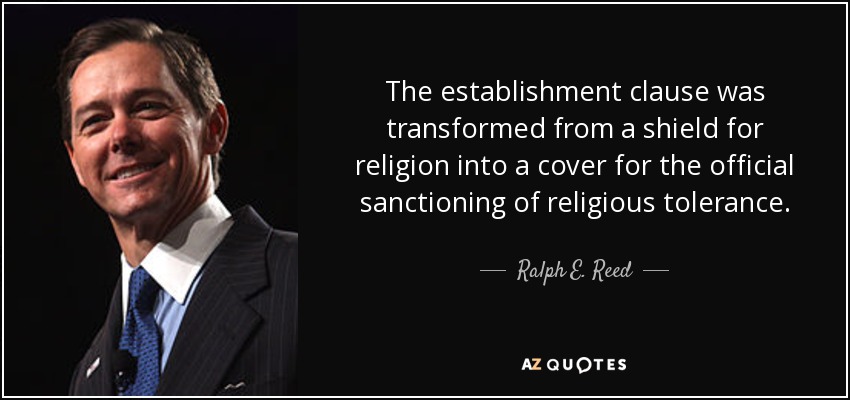 The establishment clause was transformed from a shield for religion into a cover for the official sanctioning of religious tolerance. - Ralph E. Reed, Jr.