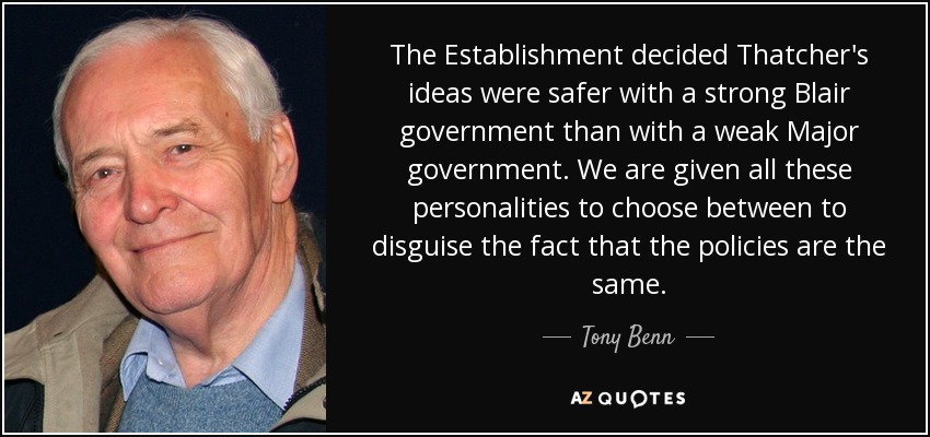 The Establishment decided Thatcher's ideas were safer with a strong Blair government than with a weak Major government. We are given all these personalities to choose between to disguise the fact that the policies are the same. - Tony Benn