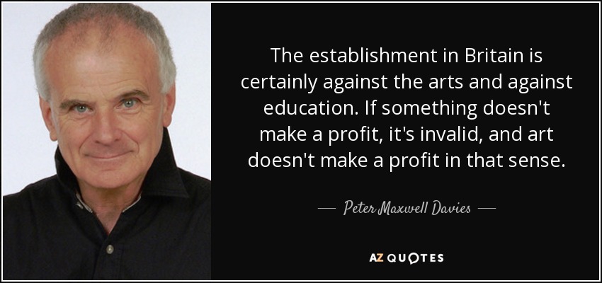 The establishment in Britain is certainly against the arts and against education. If something doesn't make a profit, it's invalid, and art doesn't make a profit in that sense. - Peter Maxwell Davies