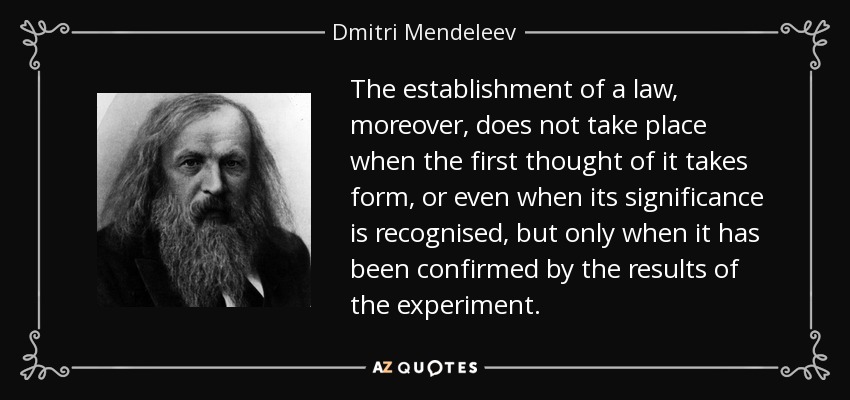 The establishment of a law, moreover, does not take place when the first thought of it takes form, or even when its significance is recognised, but only when it has been confirmed by the results of the experiment. - Dmitri Mendeleev