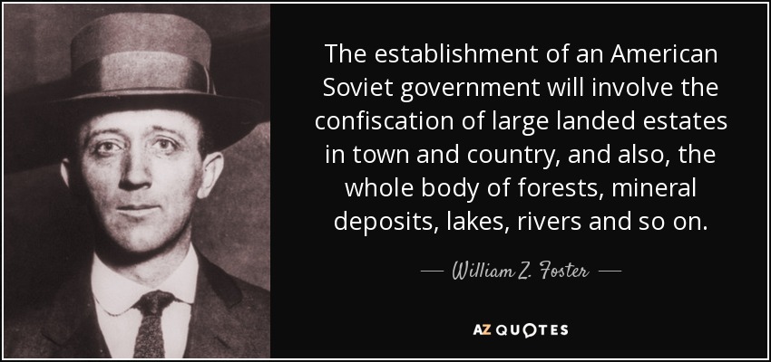 The establishment of an American Soviet government will involve the confiscation of large landed estates in town and country, and also, the whole body of forests, mineral deposits, lakes, rivers and so on. - William Z. Foster