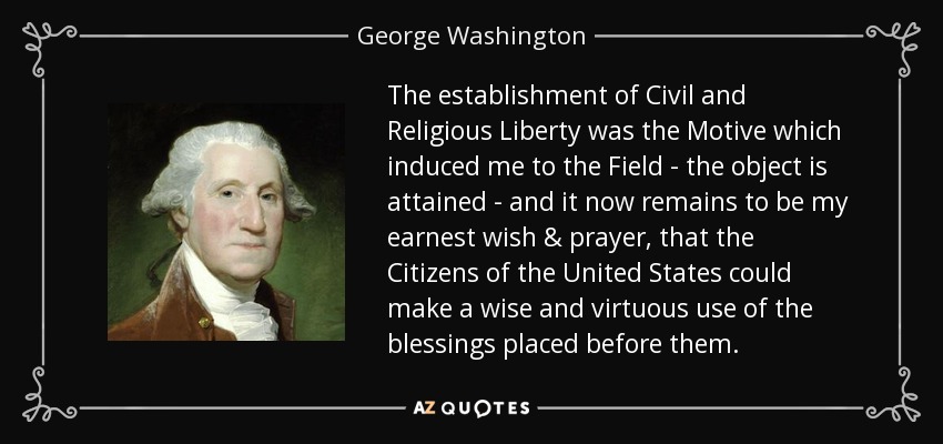 The establishment of Civil and Religious Liberty was the Motive which induced me to the Field - the object is attained - and it now remains to be my earnest wish & prayer, that the Citizens of the United States could make a wise and virtuous use of the blessings placed before them. - George Washington