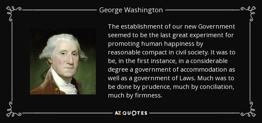 The establishment of our new Government seemed to be the last great experiment for promoting human happiness by reasonable compact in civil society. It was to be, in the first instance, in a considerable degree a government of accommodation as well as a government of Laws. Much was to be done by prudence, much by conciliation, much by firmness. - George Washington