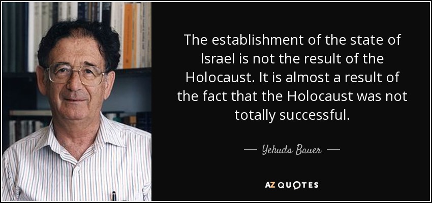 The establishment of the state of Israel is not the result of the Holocaust. It is almost a result of the fact that the Holocaust was not totally successful. - Yehuda Bauer