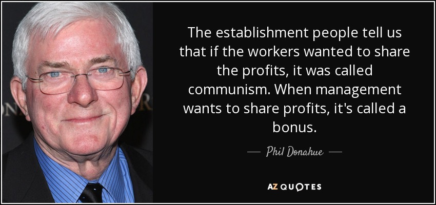 The establishment people tell us that if the workers wanted to share the profits, it was called communism. When management wants to share profits, it's called a bonus. - Phil Donahue