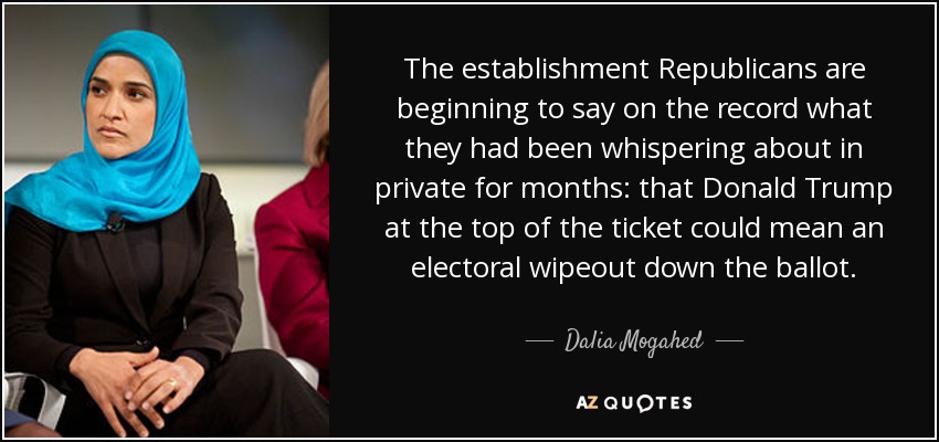 The establishment Republicans are beginning to say on the record what they had been whispering about in private for months: that Donald Trump at the top of the ticket could mean an electoral wipeout down the ballot. - Dalia Mogahed