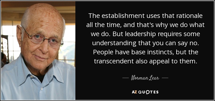 The establishment uses that rationale all the time, and that's why we do what we do. But leadership requires some understanding that you can say no. People have base instincts, but the transcendent also appeal to them. - Norman Lear