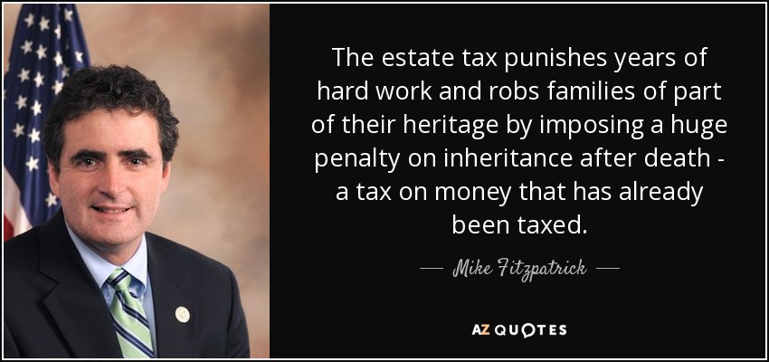 The estate tax punishes years of hard work and robs families of part of their heritage by imposing a huge penalty on inheritance after death - a tax on money that has already been taxed. - Mike Fitzpatrick