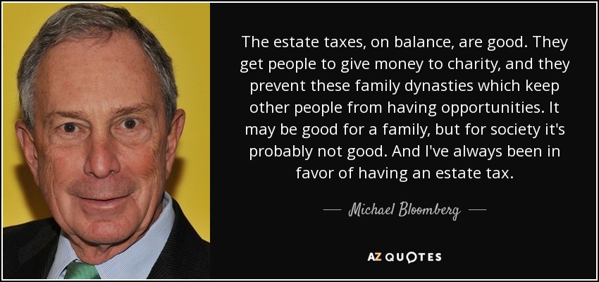 The estate taxes, on balance, are good. They get people to give money to charity, and they prevent these family dynasties which keep other people from having opportunities. It may be good for a family, but for society it's probably not good. And I've always been in favor of having an estate tax. - Michael Bloomberg