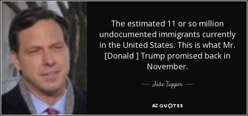The estimated 11 or so million undocumented immigrants currently in the United States. This is what Mr. [Donald ] Trump promised back in November. - Jake Tapper