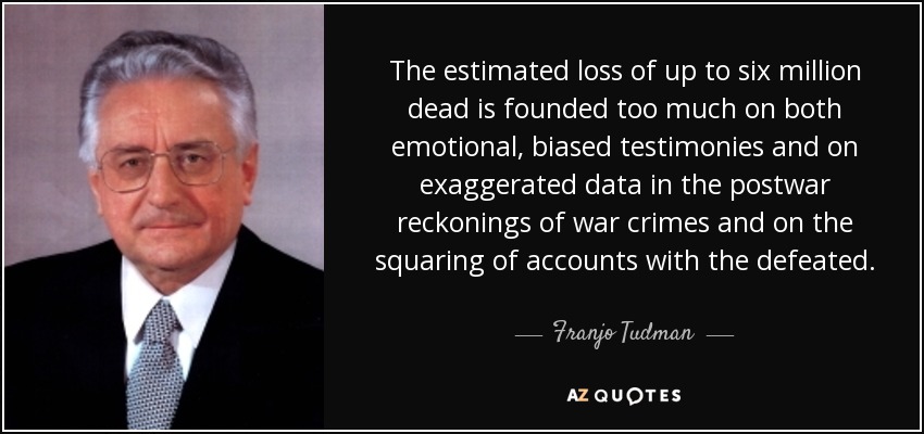 The estimated loss of up to six million dead is founded too much on both emotional, biased testimonies and on exaggerated data in the postwar reckonings of war crimes and on the squaring of accounts with the defeated. - Franjo Tuđman