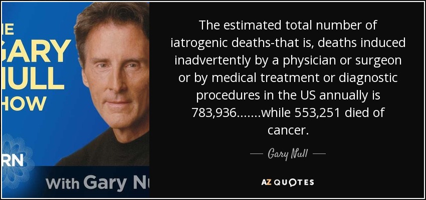 The estimated total number of iatrogenic deaths-that is, deaths induced inadvertently by a physician or surgeon or by medical treatment or diagnostic procedures in the US annually is 783,936.......while 553,251 died of cancer. - Gary Null