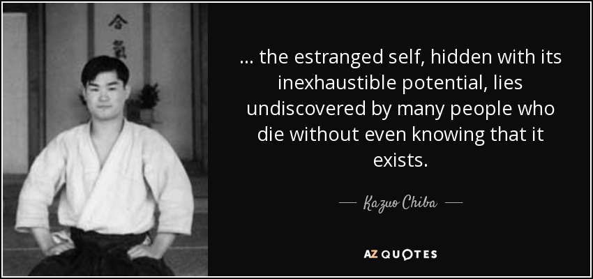 ... the estranged self, hidden with its inexhaustible potential, lies undiscovered by many people who die without even knowing that it exists. - Kazuo Chiba