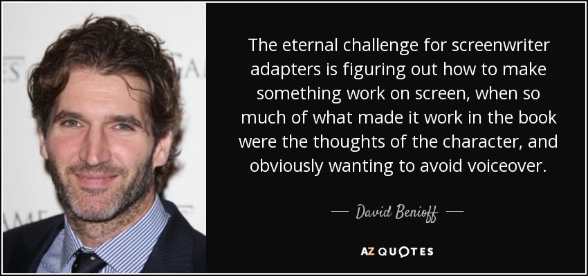 The eternal challenge for screenwriter adapters is figuring out how to make something work on screen, when so much of what made it work in the book were the thoughts of the character, and obviously wanting to avoid voiceover. - David Benioff