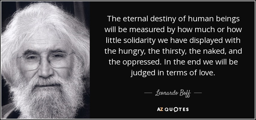 The eternal destiny of human beings will be measured by how much or how little solidarity we have displayed with the hungry, the thirsty, the naked, and the oppressed. In the end we will be judged in terms of love. - Leonardo Boff