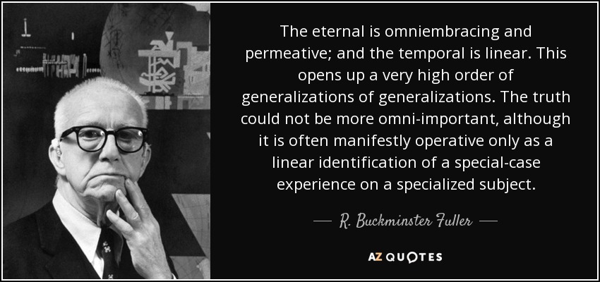 The eternal is omniembracing and permeative; and the temporal is linear. This opens up a very high order of generalizations of generalizations. The truth could not be more omni-important, although it is often manifestly operative only as a linear identification of a special-case experience on a specialized subject. - R. Buckminster Fuller
