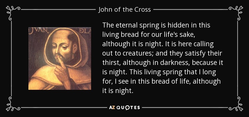 The eternal spring is hidden in this living bread for our life's sake, although it is night. It is here calling out to creatures; and they satisfy their thirst, although in darkness, because it is night. This living spring that I long for, I see in this bread of life, although it is night. - John of the Cross
