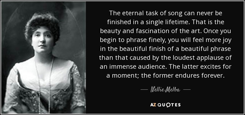 The eternal task of song can never be finished in a single lifetime. That is the beauty and fascination of the art. Once you begin to phrase finely, you will feel more joy in the beautiful finish of a beautiful phrase than that caused by the loudest applause of an immense audience. The latter excites for a moment; the former endures forever. - Nellie Melba